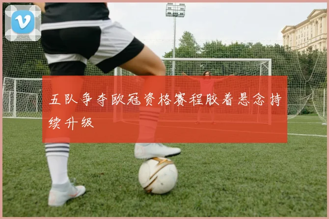 五队争夺欧冠资格赛程胶着悬念持续升级