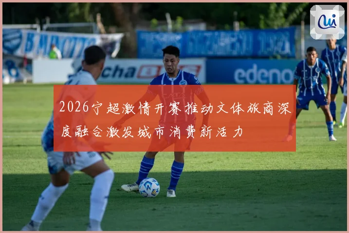 2026宁超激情开赛推动文体旅商深度融合激发城市消费新活力