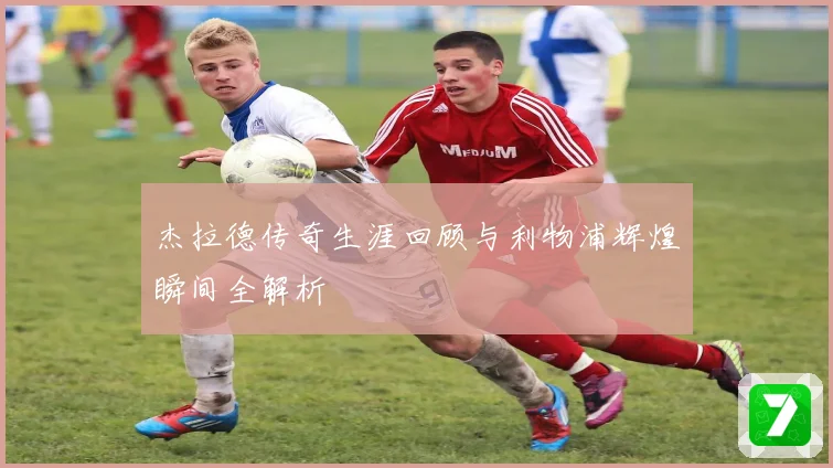 杰拉德传奇生涯回顾与利物浦辉煌瞬间全解析