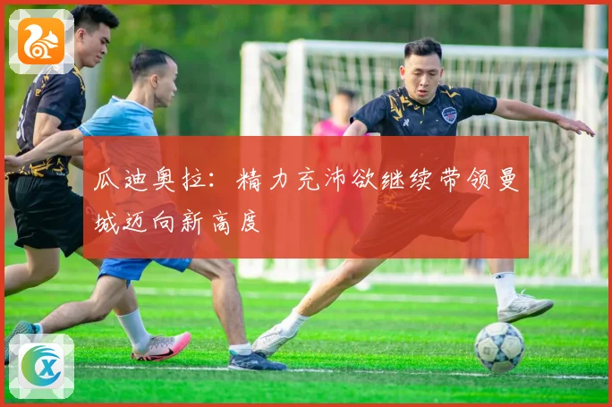 瓜迪奥拉：精力充沛欲继续带领曼城迈向新高度