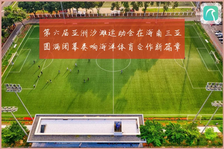 第六届亚洲沙滩运动会在海南三亚圆满闭幕奏响海洋体育合作新篇章
