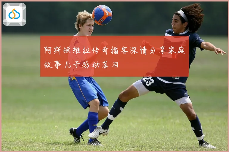 阿斯顿维拉传奇播客深情分享家庭故事儿子感动落泪