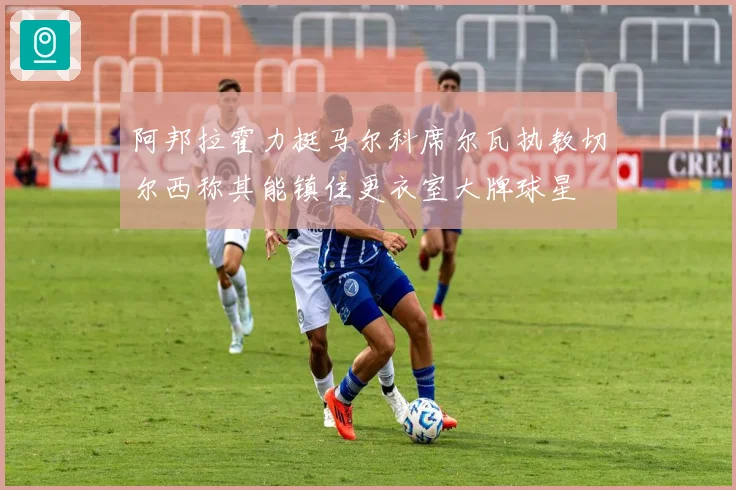 阿邦拉霍力挺马尔科席尔瓦执教切尔西称其能镇住更衣室大牌球星