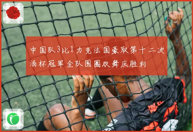 中国队3比1力克法国豪取第十二次汤杯冠军全队围圈欢舞庆胜利