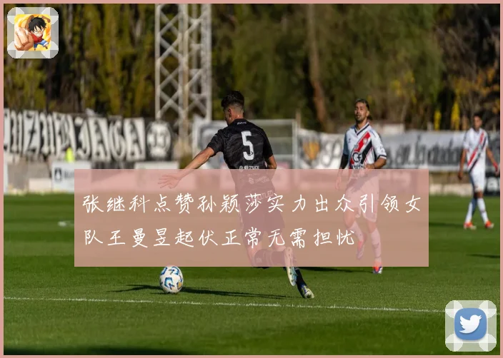 张继科点赞孙颖莎实力出众引领女队王曼昱起伏正常无需担忧