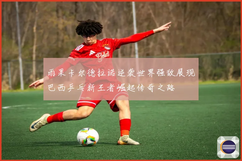 雨果卡尔德拉诺逆袭世界强敌展现巴西乒乓新王者崛起传奇之路