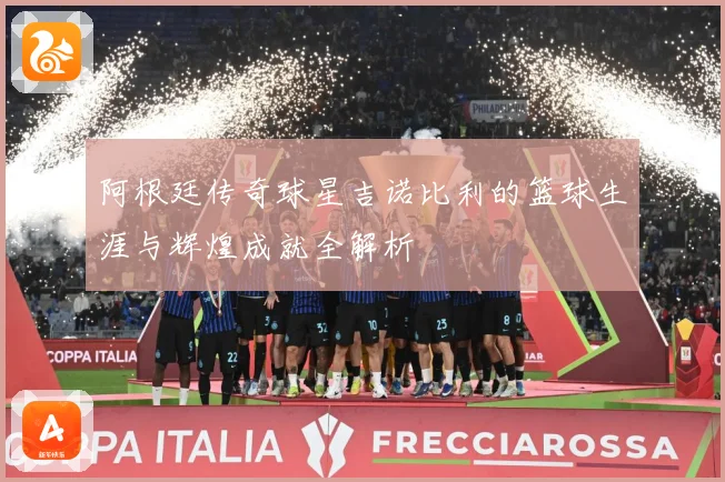 阿根廷传奇球星吉诺比利的篮球生涯与辉煌成就全解析