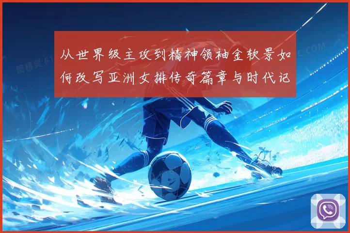 从世界级主攻到精神领袖金软景如何改写亚洲女排传奇篇章与时代记忆