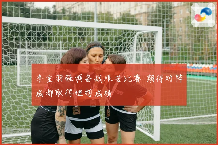 李金羽强调备战艰苦比赛 期待对阵成都取得理想成绩