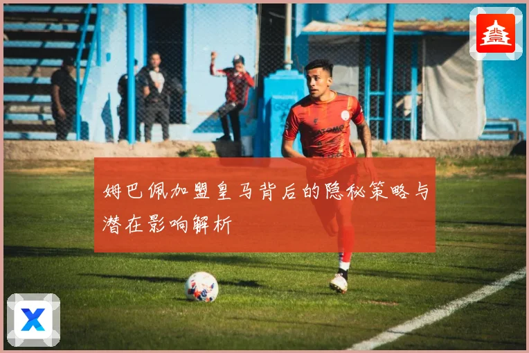 姆巴佩加盟皇马背后的隐秘策略与潜在影响解析