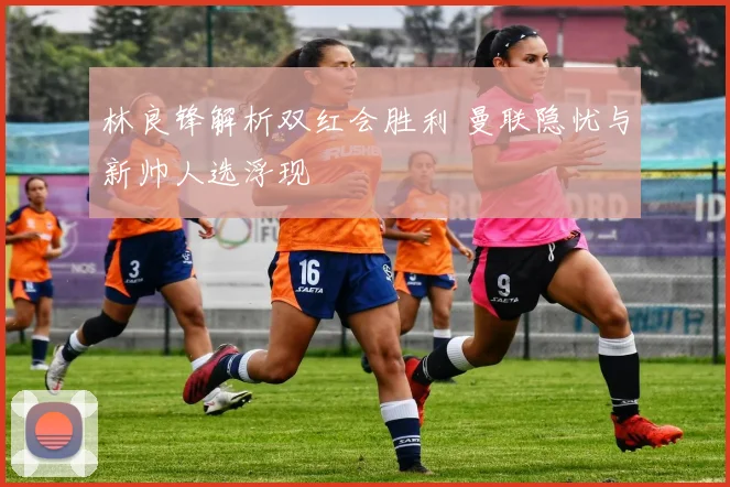 林良锋解析双红会胜利 曼联隐忧与新帅人选浮现