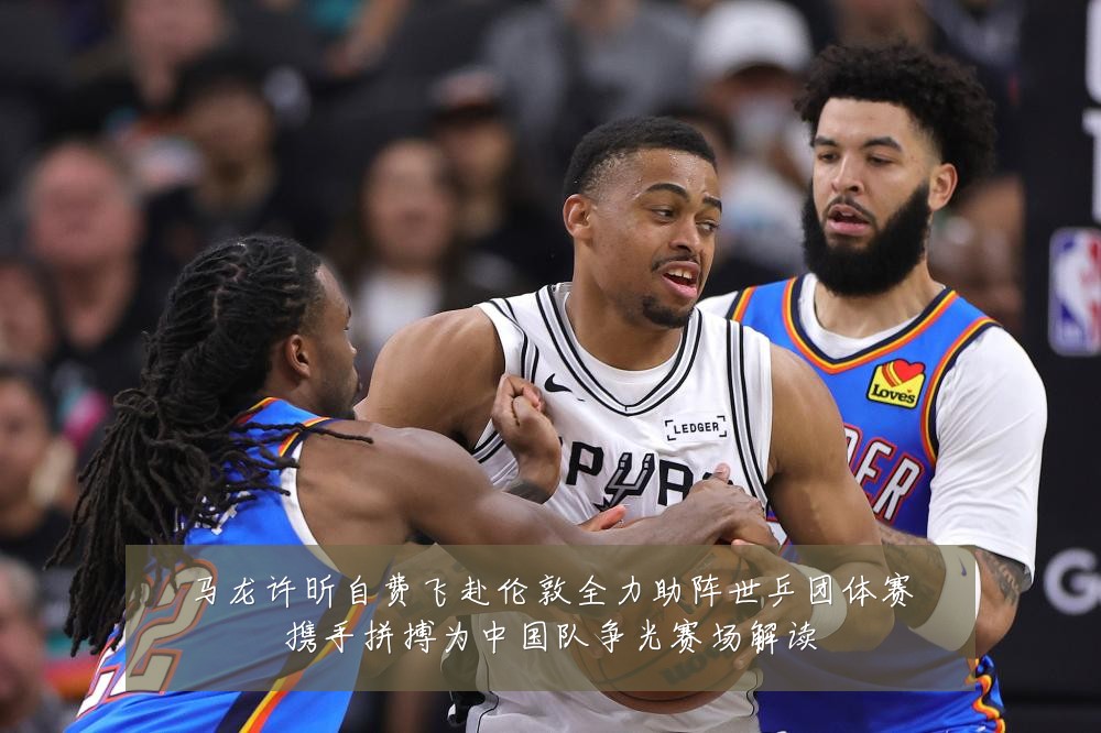 马龙许昕自费飞赴伦敦全力助阵世乒团体赛携手拼搏为中国队争光赛场解读